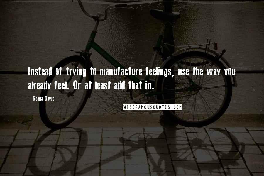 Geena Davis Quotes: Instead of trying to manufacture feelings, use the way you already feel. Or at least add that in.