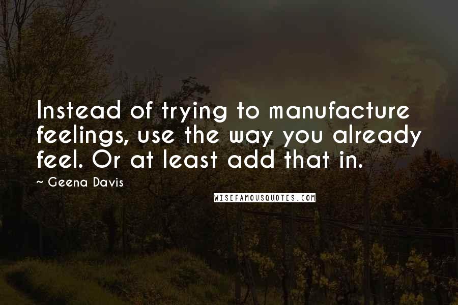 Geena Davis Quotes: Instead of trying to manufacture feelings, use the way you already feel. Or at least add that in.