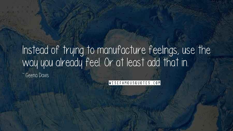 Geena Davis Quotes: Instead of trying to manufacture feelings, use the way you already feel. Or at least add that in.