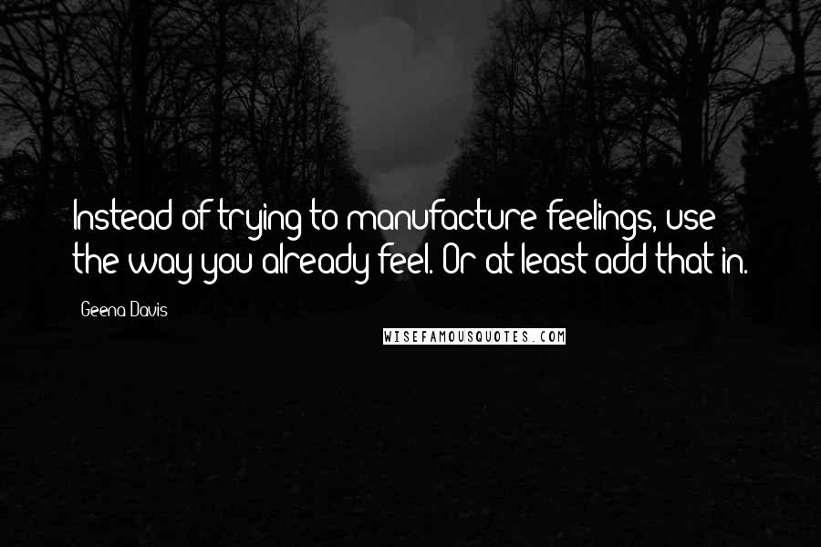 Geena Davis Quotes: Instead of trying to manufacture feelings, use the way you already feel. Or at least add that in.