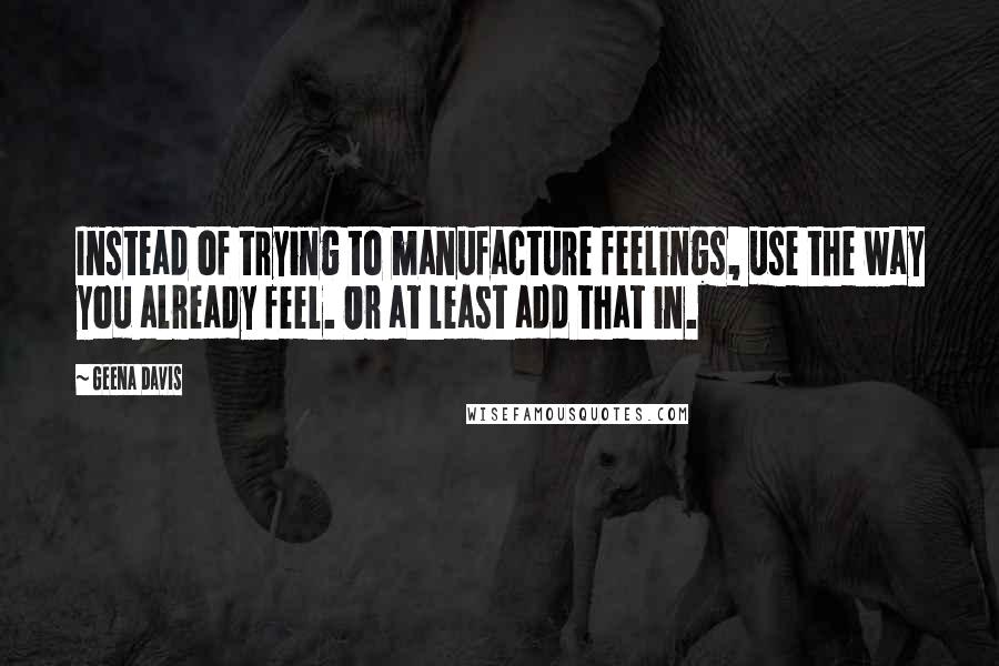 Geena Davis Quotes: Instead of trying to manufacture feelings, use the way you already feel. Or at least add that in.