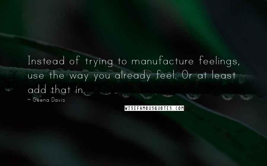 Geena Davis Quotes: Instead of trying to manufacture feelings, use the way you already feel. Or at least add that in.