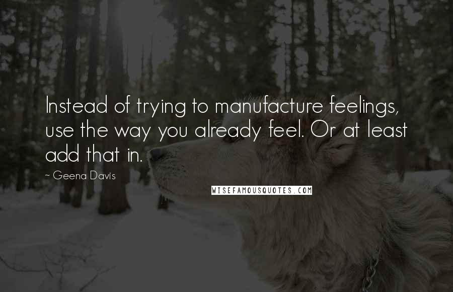 Geena Davis Quotes: Instead of trying to manufacture feelings, use the way you already feel. Or at least add that in.