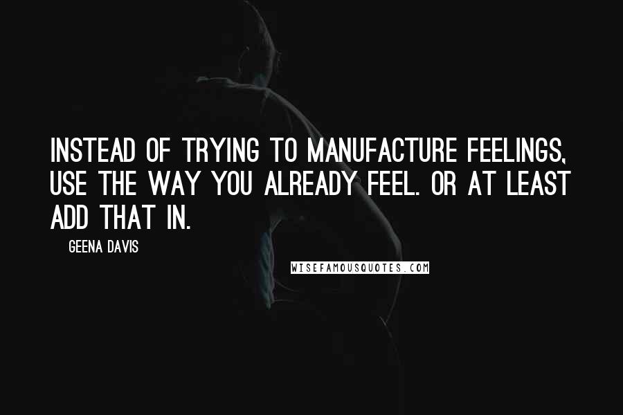 Geena Davis Quotes: Instead of trying to manufacture feelings, use the way you already feel. Or at least add that in.