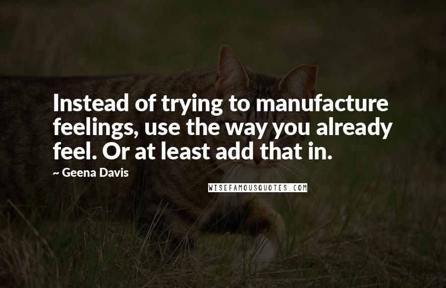 Geena Davis Quotes: Instead of trying to manufacture feelings, use the way you already feel. Or at least add that in.