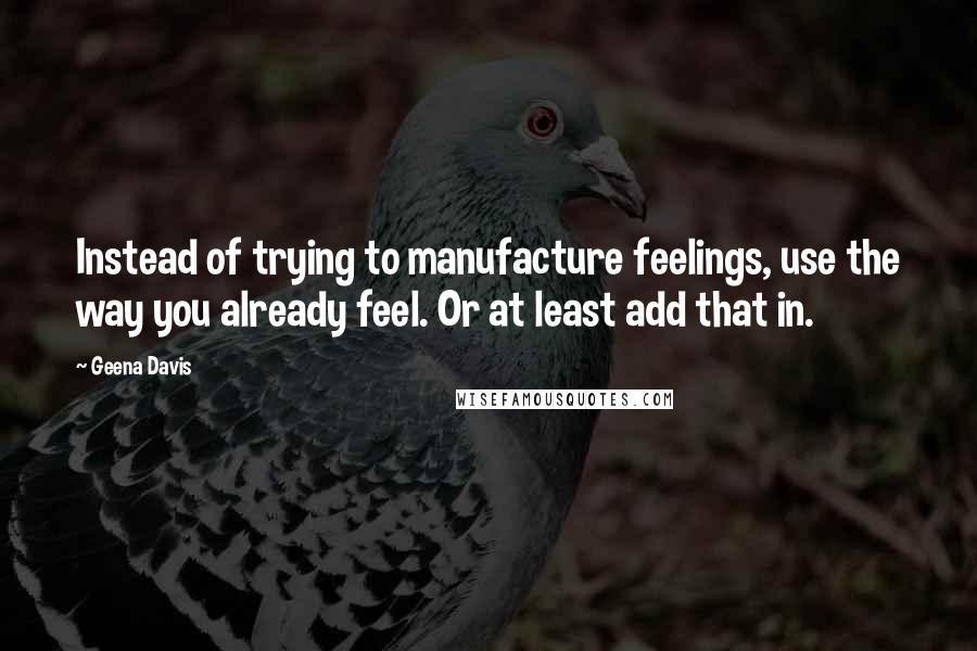 Geena Davis Quotes: Instead of trying to manufacture feelings, use the way you already feel. Or at least add that in.
