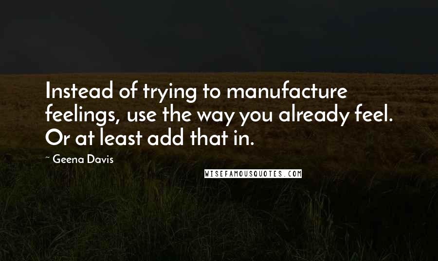 Geena Davis Quotes: Instead of trying to manufacture feelings, use the way you already feel. Or at least add that in.