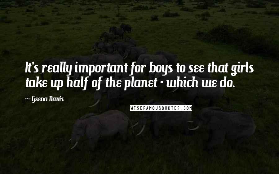 Geena Davis Quotes: It's really important for boys to see that girls take up half of the planet - which we do.