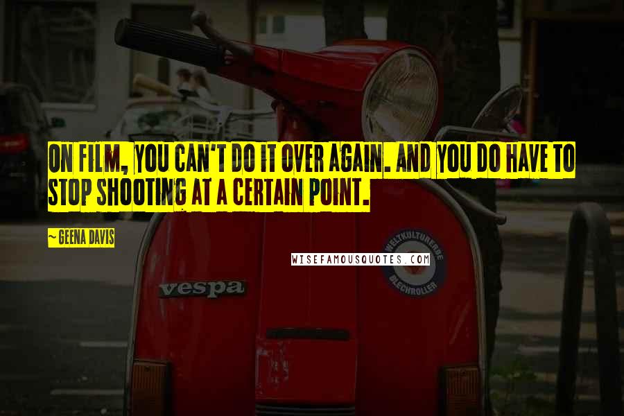 Geena Davis Quotes: On film, you can't do it over again. And you do have to stop shooting at a certain point.