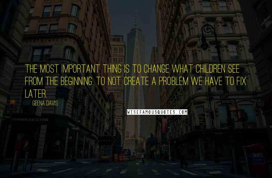 Geena Davis Quotes: The most important thing is to change what children see from the beginning. To not create a problem we have to fix later.
