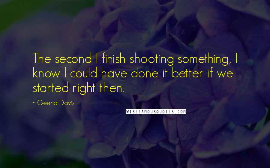 Geena Davis Quotes: The second I finish shooting something, I know I could have done it better if we started right then.