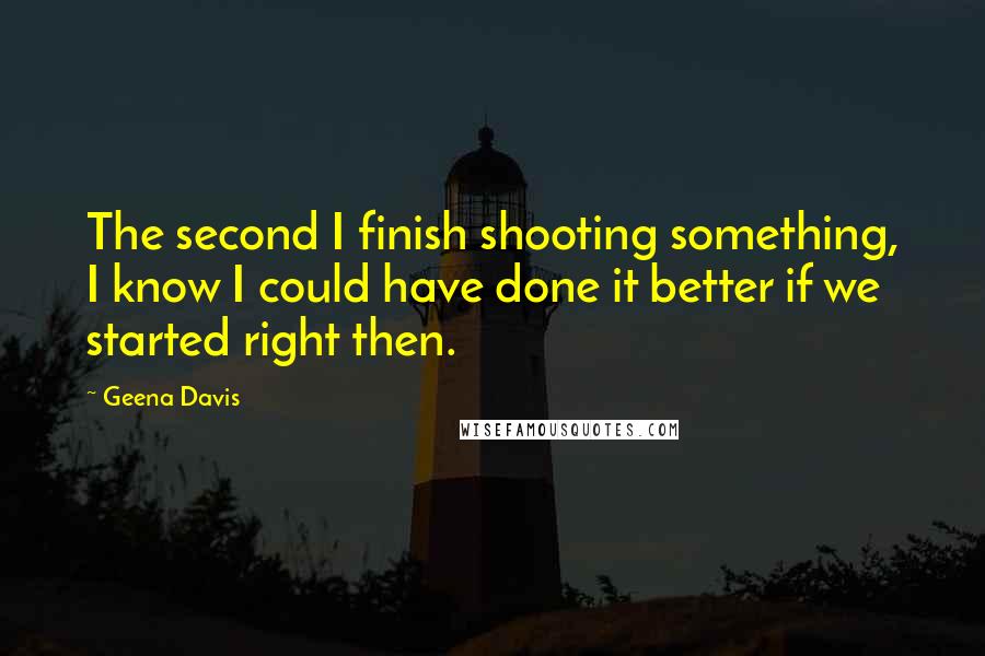 Geena Davis Quotes: The second I finish shooting something, I know I could have done it better if we started right then.