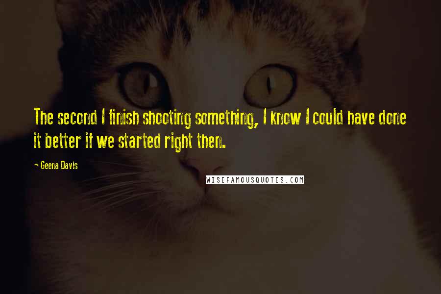 Geena Davis Quotes: The second I finish shooting something, I know I could have done it better if we started right then.