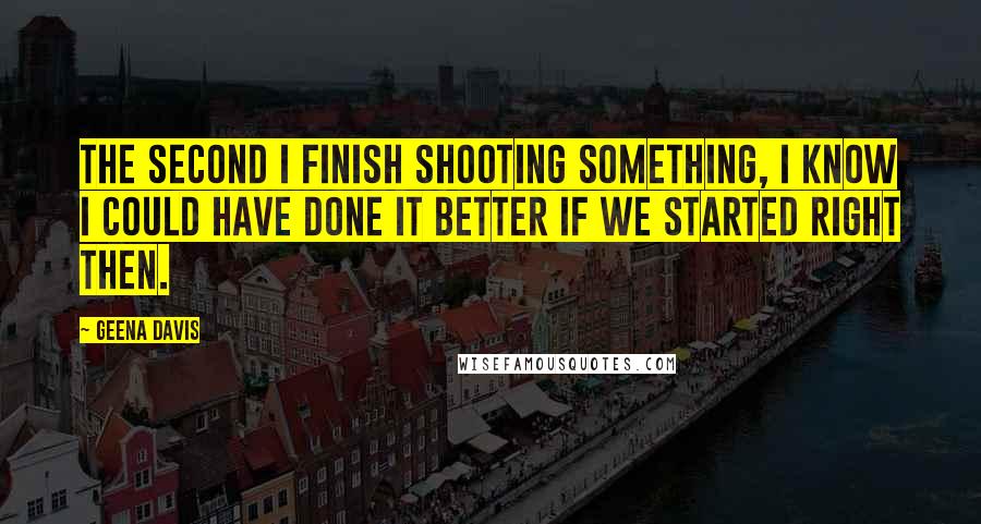 Geena Davis Quotes: The second I finish shooting something, I know I could have done it better if we started right then.