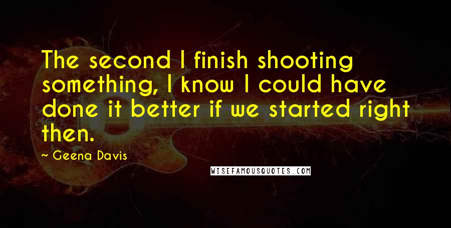 Geena Davis Quotes: The second I finish shooting something, I know I could have done it better if we started right then.