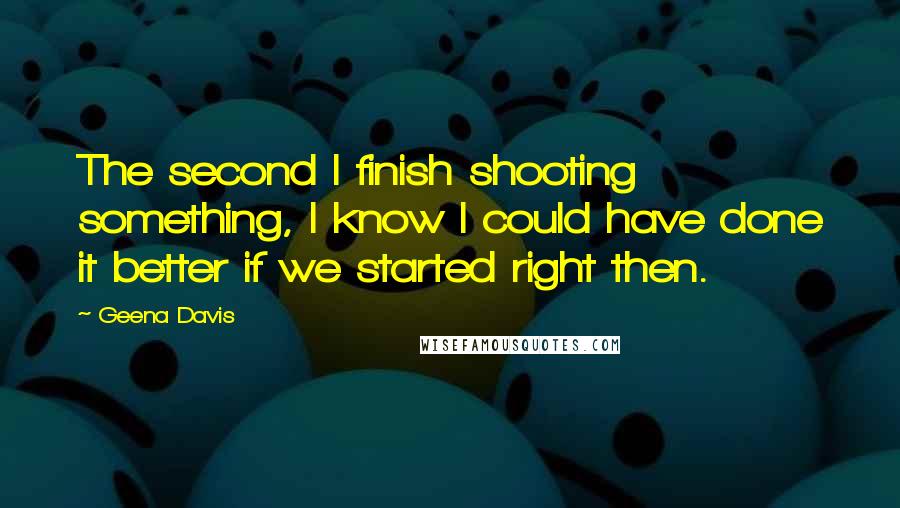 Geena Davis Quotes: The second I finish shooting something, I know I could have done it better if we started right then.