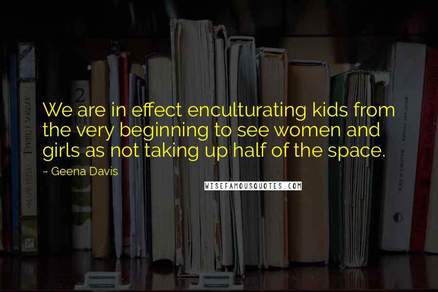 Geena Davis Quotes: We are in effect enculturating kids from the very beginning to see women and girls as not taking up half of the space.