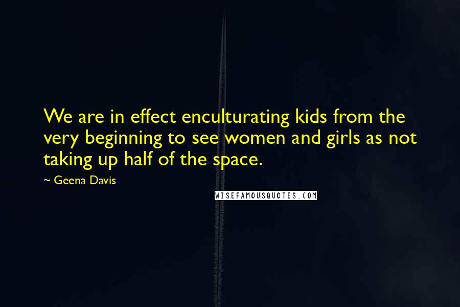 Geena Davis Quotes: We are in effect enculturating kids from the very beginning to see women and girls as not taking up half of the space.