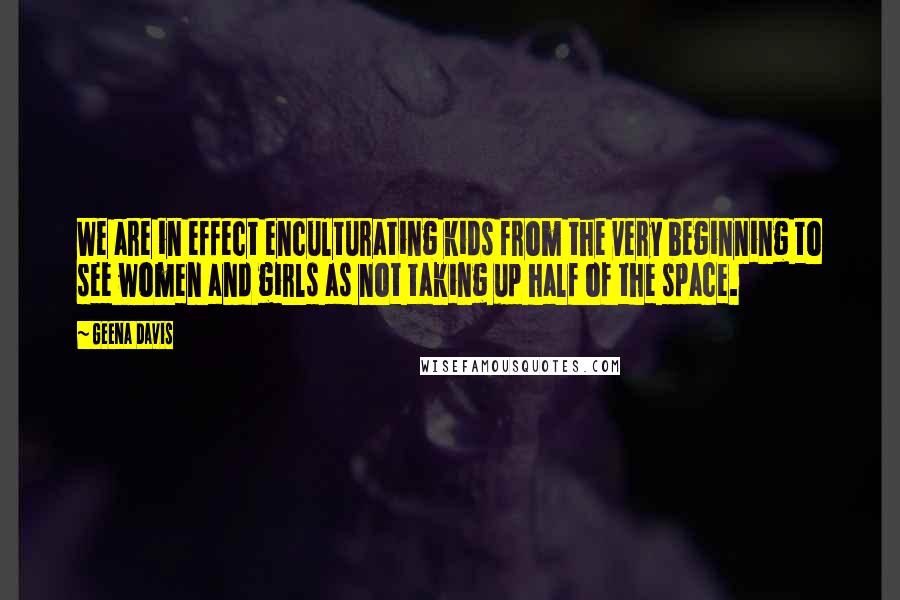 Geena Davis Quotes: We are in effect enculturating kids from the very beginning to see women and girls as not taking up half of the space.