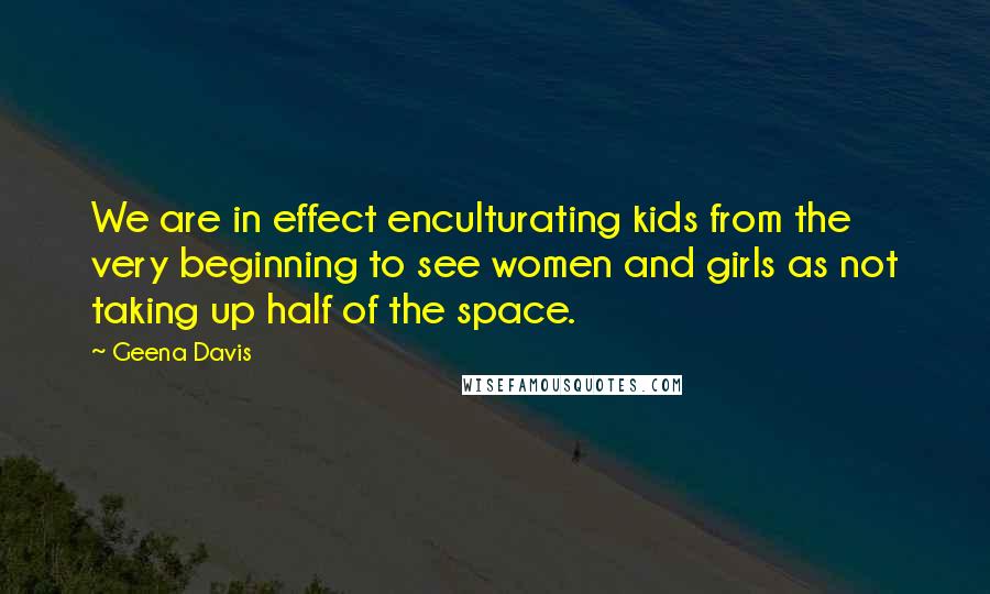 Geena Davis Quotes: We are in effect enculturating kids from the very beginning to see women and girls as not taking up half of the space.