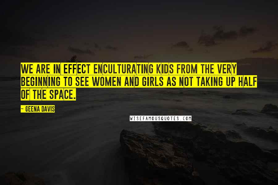 Geena Davis Quotes: We are in effect enculturating kids from the very beginning to see women and girls as not taking up half of the space.