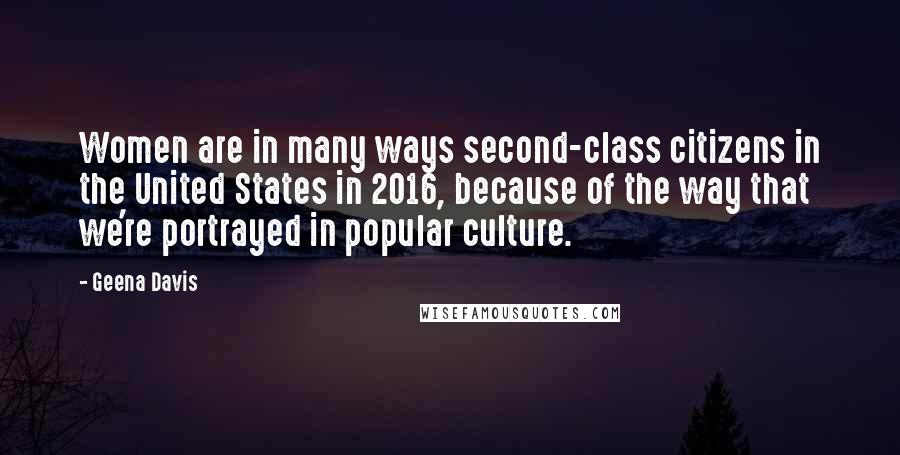 Geena Davis Quotes: Women are in many ways second-class citizens in the United States in 2016, because of the way that we're portrayed in popular culture.