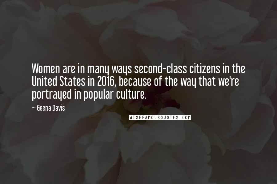 Geena Davis Quotes: Women are in many ways second-class citizens in the United States in 2016, because of the way that we're portrayed in popular culture.