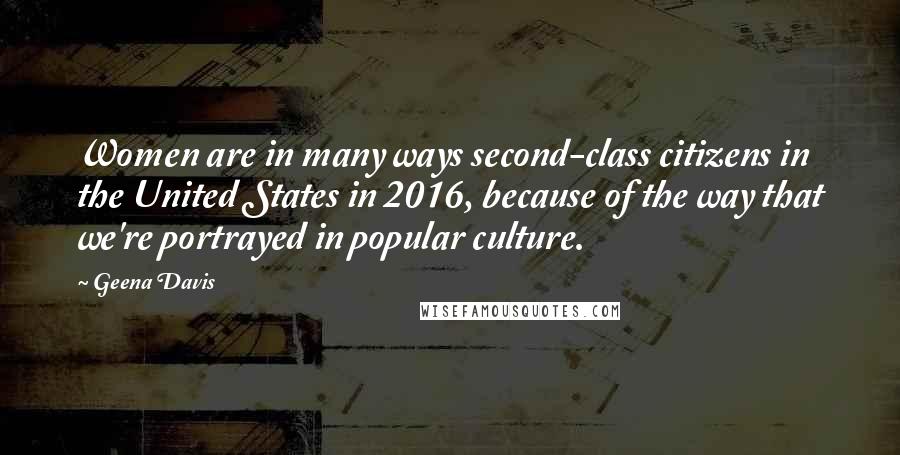 Geena Davis Quotes: Women are in many ways second-class citizens in the United States in 2016, because of the way that we're portrayed in popular culture.