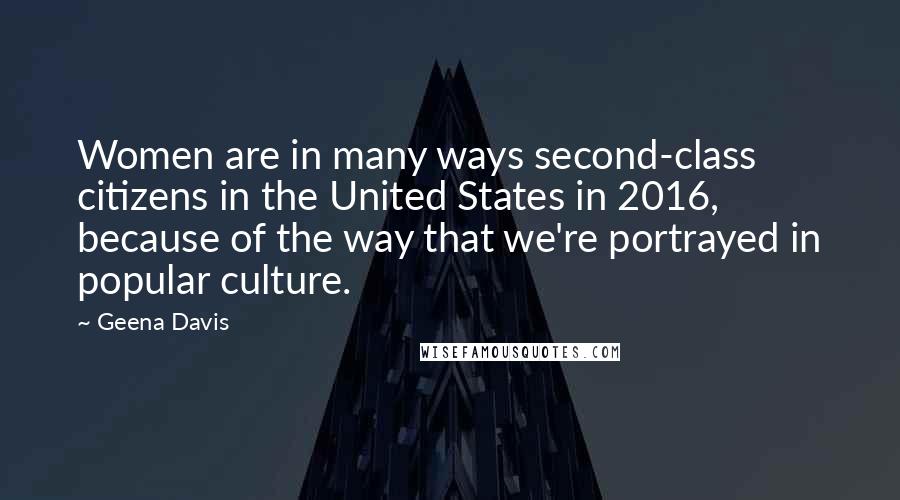 Geena Davis Quotes: Women are in many ways second-class citizens in the United States in 2016, because of the way that we're portrayed in popular culture.