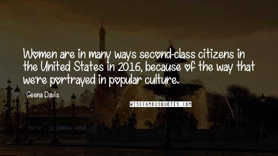 Geena Davis Quotes: Women are in many ways second-class citizens in the United States in 2016, because of the way that we're portrayed in popular culture.