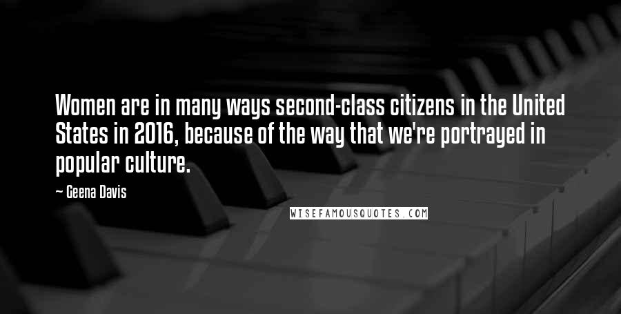 Geena Davis Quotes: Women are in many ways second-class citizens in the United States in 2016, because of the way that we're portrayed in popular culture.