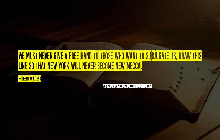 Geert Wilders Quotes: We must never give a free hand to those who want to subjugate us, draw this line so that New York will never become New Mecca.