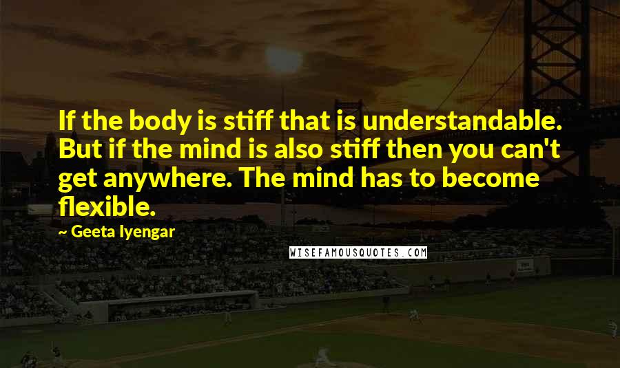Geeta Iyengar Quotes: If the body is stiff that is understandable. But if the mind is also stiff then you can't get anywhere. The mind has to become flexible.