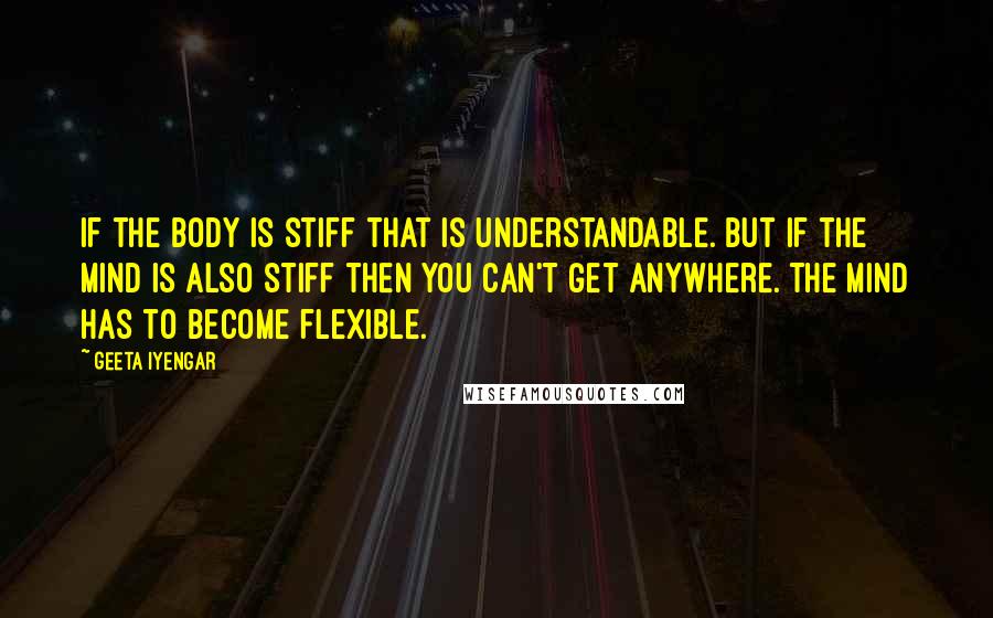 Geeta Iyengar Quotes: If the body is stiff that is understandable. But if the mind is also stiff then you can't get anywhere. The mind has to become flexible.