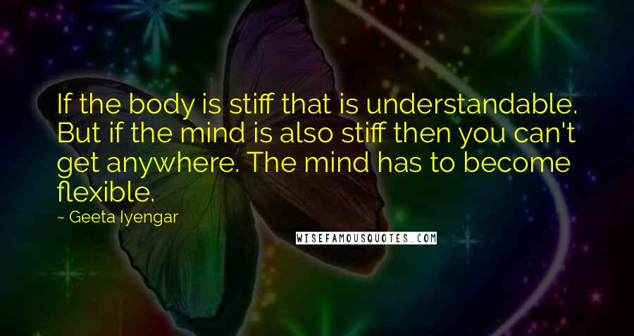 Geeta Iyengar Quotes: If the body is stiff that is understandable. But if the mind is also stiff then you can't get anywhere. The mind has to become flexible.