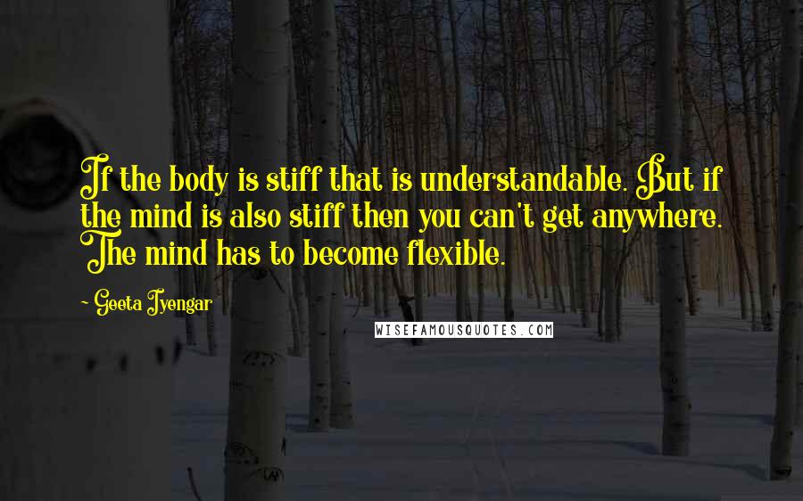 Geeta Iyengar Quotes: If the body is stiff that is understandable. But if the mind is also stiff then you can't get anywhere. The mind has to become flexible.