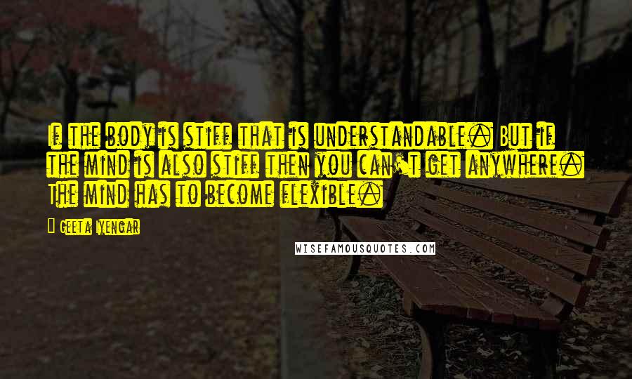 Geeta Iyengar Quotes: If the body is stiff that is understandable. But if the mind is also stiff then you can't get anywhere. The mind has to become flexible.