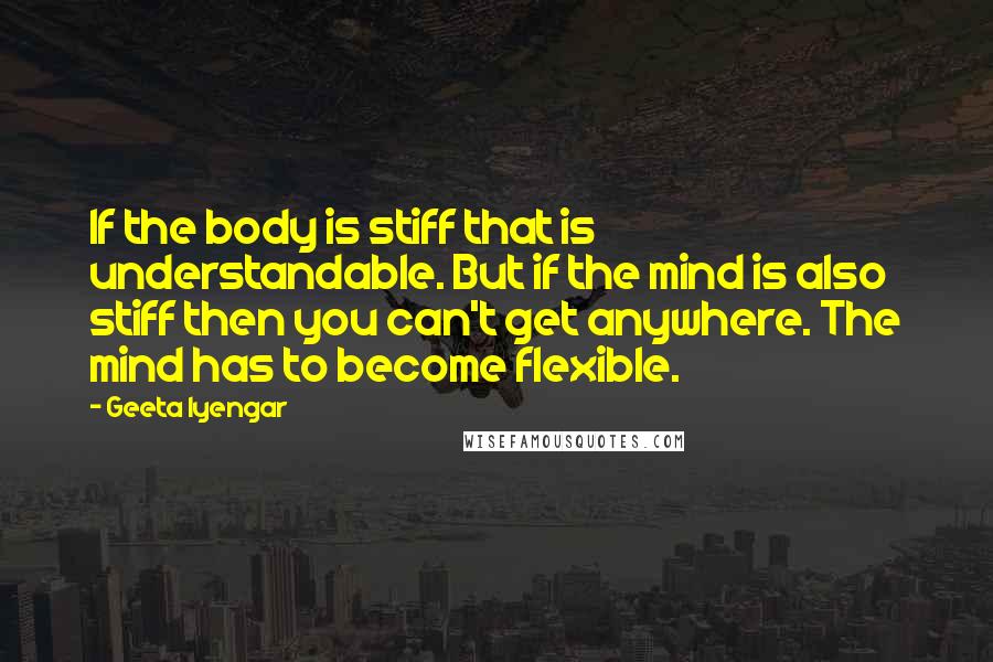 Geeta Iyengar Quotes: If the body is stiff that is understandable. But if the mind is also stiff then you can't get anywhere. The mind has to become flexible.