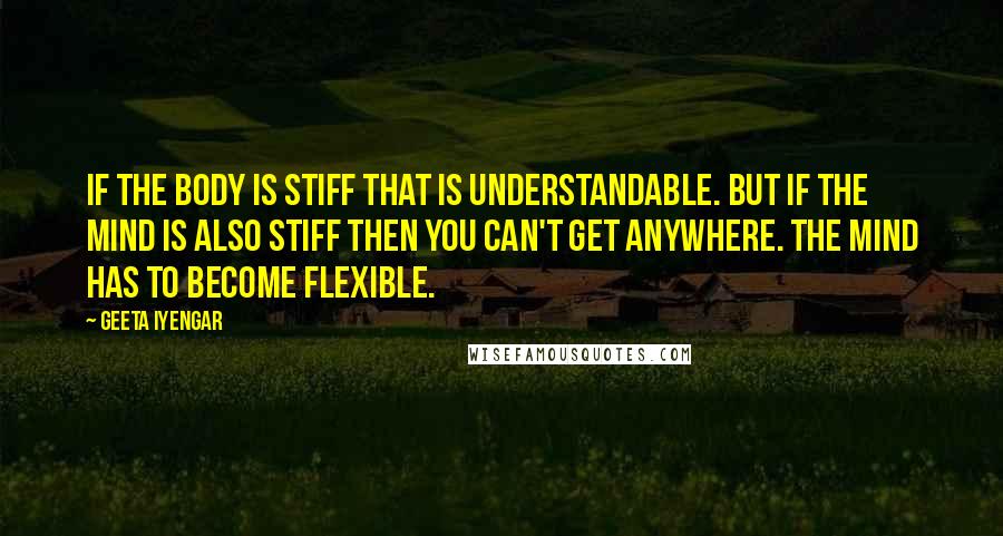 Geeta Iyengar Quotes: If the body is stiff that is understandable. But if the mind is also stiff then you can't get anywhere. The mind has to become flexible.