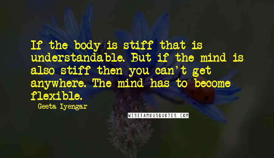 Geeta Iyengar Quotes: If the body is stiff that is understandable. But if the mind is also stiff then you can't get anywhere. The mind has to become flexible.