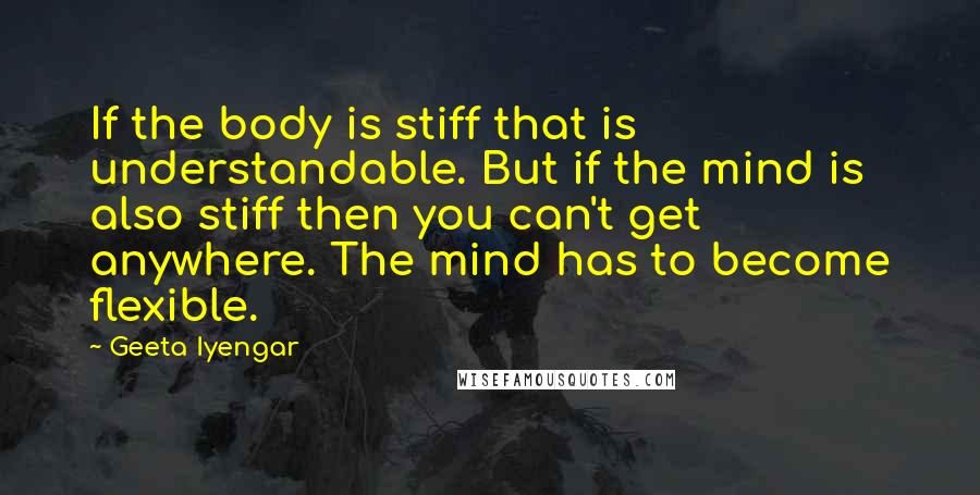 Geeta Iyengar Quotes: If the body is stiff that is understandable. But if the mind is also stiff then you can't get anywhere. The mind has to become flexible.