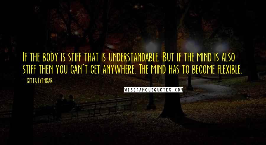 Geeta Iyengar Quotes: If the body is stiff that is understandable. But if the mind is also stiff then you can't get anywhere. The mind has to become flexible.