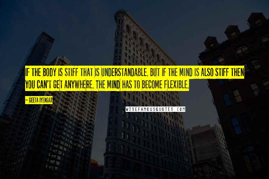 Geeta Iyengar Quotes: If the body is stiff that is understandable. But if the mind is also stiff then you can't get anywhere. The mind has to become flexible.