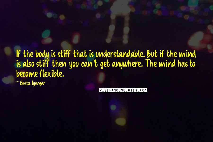 Geeta Iyengar Quotes: If the body is stiff that is understandable. But if the mind is also stiff then you can't get anywhere. The mind has to become flexible.