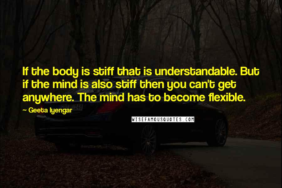 Geeta Iyengar Quotes: If the body is stiff that is understandable. But if the mind is also stiff then you can't get anywhere. The mind has to become flexible.