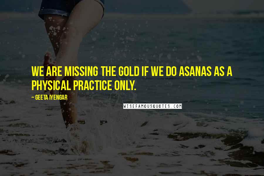 Geeta Iyengar Quotes: We are missing the gold if we do asanas as a physical practice only.