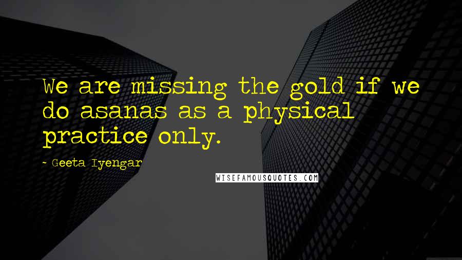 Geeta Iyengar Quotes: We are missing the gold if we do asanas as a physical practice only.