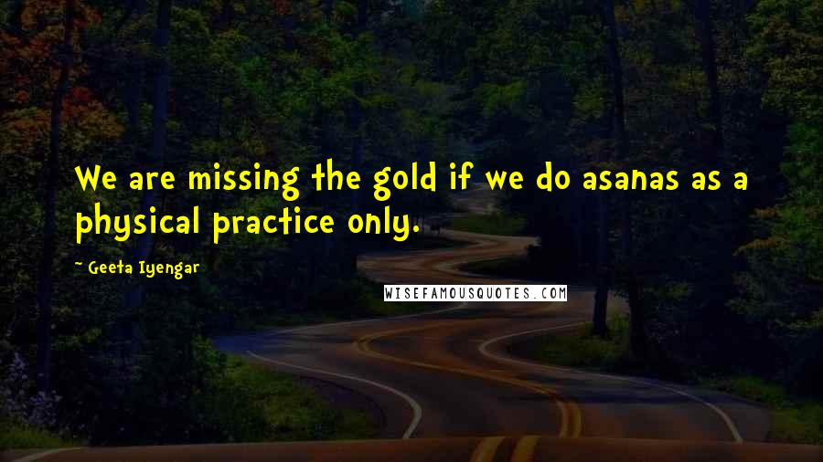 Geeta Iyengar Quotes: We are missing the gold if we do asanas as a physical practice only.