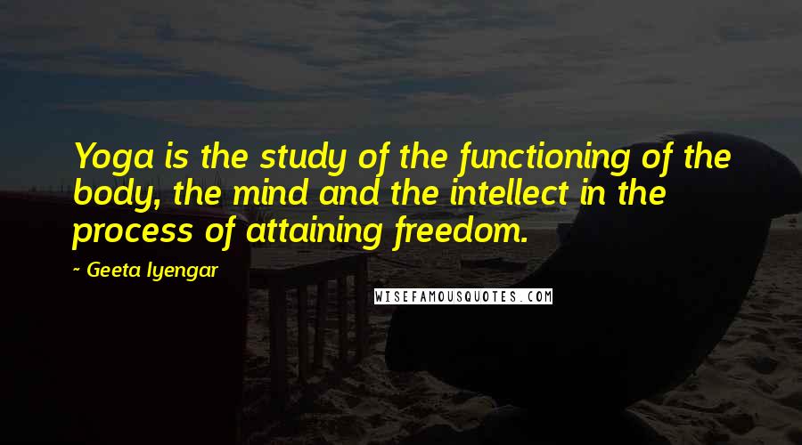 Geeta Iyengar Quotes: Yoga is the study of the functioning of the body, the mind and the intellect in the process of attaining freedom.