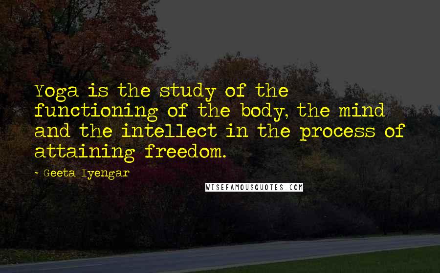 Geeta Iyengar Quotes: Yoga is the study of the functioning of the body, the mind and the intellect in the process of attaining freedom.
